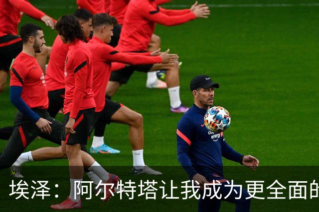 埃泽：阿尔特塔让我成为更全面的球员，也成为更好的人